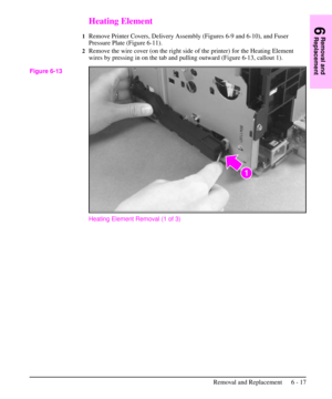 Page 90Heating Element
1Remove Printer Covers, Delivery Assembly (Figures 6-9 and 6-10), and Fuser
Pressure Plate (Figure 6-11).
2Remove the wire cover (on the right side of the printer) for the Heating Element
wires by pressing in on the tab and pulling outward (Figure 6-13, callout 1).
Heating Element Removal (1 of 3)
Figure 6-13
6
Removal and
Replacement
Removal and Replacement 6 - 17 