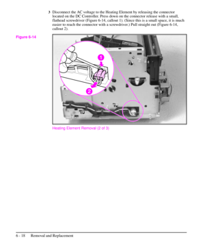 Page 913Disconnect the AC voltage to the Heating Element by releasing the connector
located on the DC Controller. Press down on the connector release with a small,
flathead screwdriver (Figure 6-14, callout 1). (Since this is a small space, it is much
easier to reach the connector with a screwdriver.) Pull straight out (Figure 6-14,
callout 2).
Heating Element Removal (2 of 3)
Figure 6-14
6 - 18 Removal and Replacement 