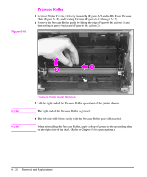 Page 93Pressure Roller
1Remove Printer Covers, Delivery Assembly (Figures 6-9 and 6-10), Fuser Pressure
Plate (Figure 6-11), and Heating Element (Figures 6-13 through 6-15).
2Remove the Pressure Roller guide by lifting the edge (Figure 6-16, callout 1) and
then rolling it gently backward (Figure 6-16, callout 2).
Pressure Roller Guide Removal
3Lift the right end of the Pressure Roller up and out of the printer chassis.
NoteThe right end of the Pressure Roller is greased.
4The left side will follow easily with...