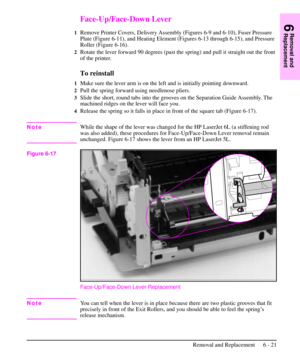 Page 94Face-Up/Face-Down Lever
1Remove Printer Covers, Delivery Assembly (Figures 6-9 and 6-10), Fuser Pressure
Plate (Figure 6-11), and Heating Element (Figures 6-13 through 6-15), and Pressure
Roller (Figure 6-16).
2Rotate the lever forward 90 degrees (past the spring) and pull it straight out the front
of the printer.
To reinstall
1Make sure the lever arm is on the left and is initially pointing downward.
2Pull the spring forward using needlenose pliers.
3Slide the short, round tabs into the grooves on the...