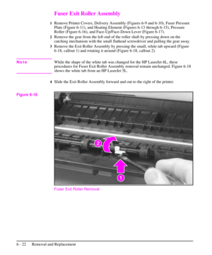 Page 95Fuser Exit Roller Assembly
1Remove Printer Covers, Delivery Assembly (Figures 6-9 and 6-10), Fuser Pressure
Plate (Figure 6-11), and Heating Element (Figures 6-13 through 6-15), Pressure
Roller (Figure 6-16), and Face-Up/Face-Down Lever (Figure 6-17).
2Remove the gear from the left end of the roller shaft by pressing down on the
catching mechanism with the small flathead screwdriver and pulling the gear away.
3Remove the Exit Roller Assembly by pressing the small, white tab upward (Figure
6-18, callout...