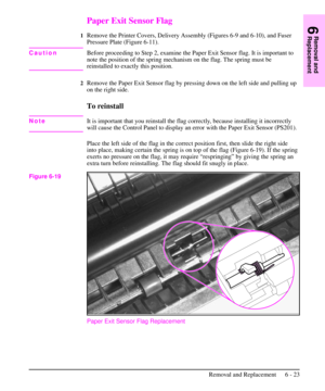 Page 96Paper Exit Sensor Flag
1Remove the Printer Covers, Delivery Assembly (Figures 6-9 and 6-10), and Fuser
Pressure Plate (Figure 6-11).
CautionBefore proceeding to Step 2, examine the Paper Exit Sensor flag. It is important to
note the position of the spring mechanism on the flag. The spring must be
reinstalled to exactly this position.
2Remove the Paper Exit Sensor flag by pressing down on the left side and pulling up
on the right side.
To reinstall
NoteIt is important that you reinstall the flag...