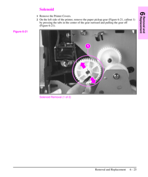 Page 98Solenoid
1Remove the Printer Covers.
2On the left side of the printer, remove the paper pickup gear (Figure 6-21, callout 1)
by pressing the tabs in the center of the gear outward and pulling the gear off
(Figure 6-21).
Solenoid Removal (1 of 2)
Figure 6-21
6
Removal and
Replacement
Removal and Replacement 6 - 25 