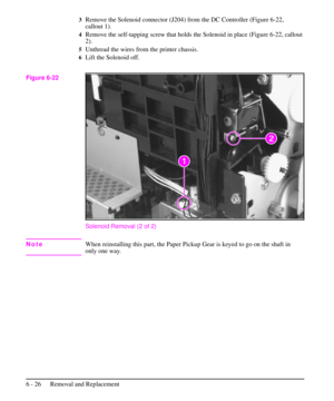 Page 993Remove the Solenoid connector (J204) from the DC Controller (Figure 6-22,
callout 1).
4Remove the self-tapping screw that holds the Solenoid in place (Figure 6-22, callout
2).
5Unthread the wires from the printer chassis.
6Lift the Solenoid off.
Solenoid Removal (2 of 2)
NoteWhen reinstalling this part, the Paper Pickup Gear is keyed to go on the shaft in
only one way.
Figure 6-22
6 - 26 Removal and Replacement 