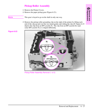 Page 100Pickup Roller Assembly
1Remove the Printer Covers.
2Remove the paper pickup gear (Figure 6-21).
NoteThis gear is keyed to go on the shaft in only one way.
3Remove the pickup roller grounding clip on the right of the printer by lifting each
end of the clip up and over the two metal guides and sliding the clip off. Figure 6-23
depicts the clip from an HP LaserJet 5L. The clip from an HP LaserJet 6L (and
some HP LaserJet 5Ls) is shaped differently.
Pickup Roller Assembly Removal (1 of 2)
Figure 6-23
6...