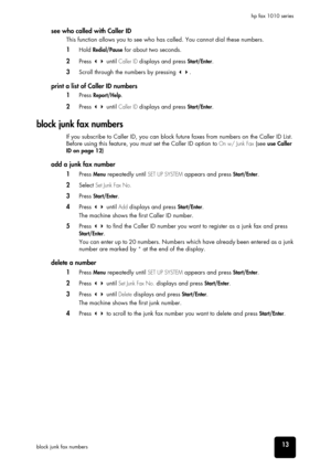 Page 19set up your fax
set up your fax
set up your fax
set up your fax
set up your fax
set up your fax
set up your fax
13block junk fax numbershp fax 1010 series
see who called with Caller ID 
This function allows you to see who has called. You cannot dial these numbers. 
1Hold Redial/Pause for about two seconds.
2Press  until Caller ID displays and press Start/Enter.
3Scroll through the numbers by pressing .
print a list of Caller ID numbers
1Press Report/Help.
2Press  until Caller ID displays and press...