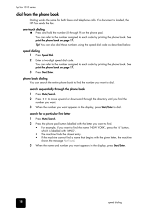 Page 2418speed dialing hp fax 1010 series
dial from the phone book
Dialing works the same for both faxes and telephone calls. If a document is loaded, the 
HP Fax sends the fax. 
one-touch dialing
Press and hold the number (0 through 9) on the phone pad. 
You can refer to the number assigned to each code by printing the phone book. See 
print the phone book on page 17.
Tip! You can also dial these numbers using the speed dial code as described below.
speed dialing
1Press Speed Dial.
2Enter a two-digit speed...