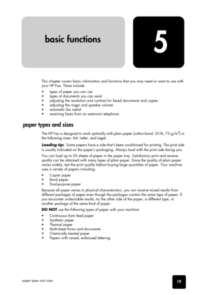 Page 2519
basic functions
basic functions
basic functions
basic functions
basic functions
basic functions basic functions
5
basic function
s
paper types and sizes
This chapter covers basic information and functions that you may need or want to use with 
your HP Fax. These include:
•  types of paper you can use
•  types of documents you can send
•  adjusting the resolution and contrast for faxed documents and copies
•  adjusting the ringer and speaker volume
•  automatic fax redial
•  receiving faxes from an...