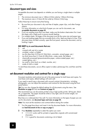 Page 2620basic functions hp fax 1010 series
document types and sizes
Acceptable document size depends on whether you are faxing a single sheet or multiple 
pages. 
•  The minimum document size is 148mm (5.8in) wide by 128mm (5in) long. 
•  The maximum size is 216mm (8.5in) wide by 356mm (14in) long. 
Follow these tips to ensure worry-free faxing.
•  Be sure that your document is dry and free of staples, paper clips, and other foreign 
objects. 
•  For more information on what kind of paper you can use for...