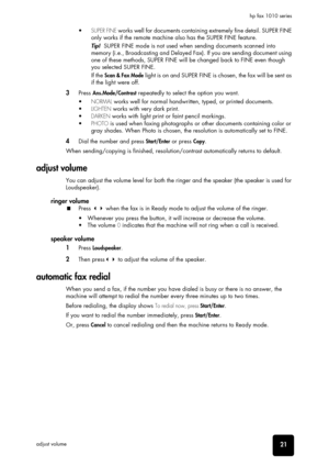 Page 27basic functions
basic functions
basic functions
basic functions
basic functions
basic functions
basic functions21adjust volumehp fax 1010 series
• SUPER FINE works well for documents containing extremely fine detail. SUPER FINE 
only works if the remote machine also has the SUPER FINE feature.
Tip!  SUPER FINE mode is not used when sending documents scanned into 
memory (i.e., Broadcasting and Delayed Fax). If you are sending document using 
one of these methods, SUPER FINE will be changed back to FINE...