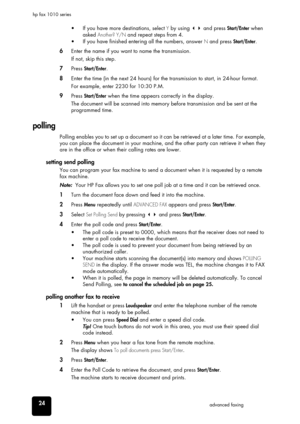 Page 3024advanced faxing hp fax 1010 series
•  If you have more destinations, select Y by using  and press Start/Enter when 
asked 
Another? Y/N and repeat steps from 4.
•  If you have finished entering all the numbers, answer 
N and press Start/Enter.
6Enter the name if you want to name the transmission.
If not, skip this step.
7Press Start/Enter.
8Enter the time (in the next 24 hours) for the transmission to start, in 24-hour format.
For example, enter 2230 for 10:30 P.M.
9Press Start/Enter when the time...