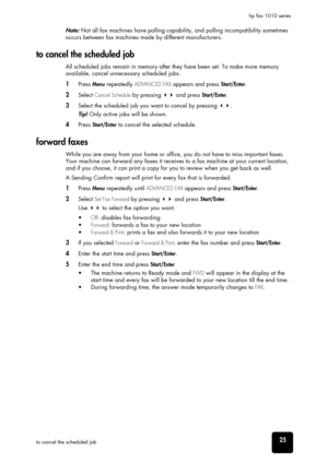 Page 31advanced 
faxing
advanced 
faxing
advanced 
faxing
advanced 
faxing
advanced 
faxing
advanced 
faxing
advanced 
faxing25to cancel the scheduled jobhp fax 1010 series
Note: Not all fax machines have polling capability, and polling incompatibility sometimes 
occurs between fax machines made by different manufacturers. 
to cancel the scheduled job
All scheduled jobs remain in memory after they have been set. To make more memory 
available, cancel unnecessary scheduled jobs. 
1Press Menu repeatedly ADVANCED...