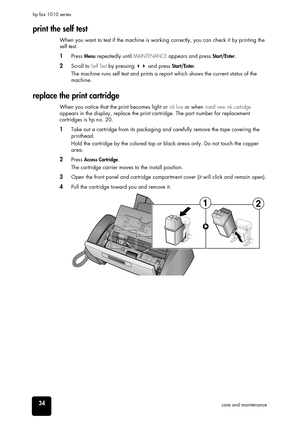 Page 4034care and maintenance hp fax 1010 series
print the self test
When you want to test if the machine is working correctly, you can check it by printing the 
self test. 
1Press Menu repeatedly until MAINTENANCE appears and press Start/Enter.
2Scroll to Self Test by pressing  and press Start/Enter.
The machine runs self test and prints a report which shows the current status of the 
machine.
replace the print cartridge
When you notice that the print becomes light or ink low or when install new ink...