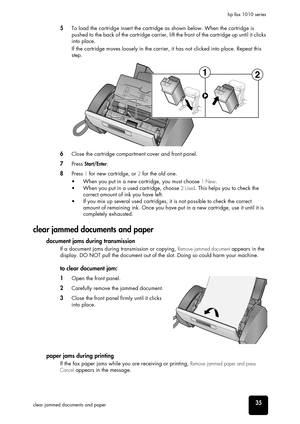 Page 41care and 
maintenance
care and 
maintenance
care and 
maintenance
care and 
maintenance
care and 
maintenance
care and 
maintenance
care and 
maintenance35clear jammed documents and paperhp fax 1010 series
5To load the cartridge insert the cartridge as shown below. When the cartridge is 
pushed to the back of the cartridge carrier, lift the front of the cartridge up until it clicks 
into place.
If the cartridge moves loosely in the carrier, it has not clicked into place. Repeat this 
step.
6Close the...