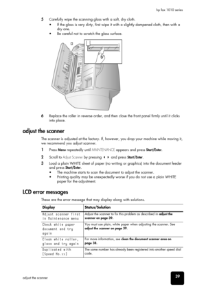 Page 45care and 
maintenance
care and 
maintenance
care and 
maintenance
care and 
maintenance
care and 
maintenance
care and 
maintenance
care and 
maintenance39adjust the scannerhp fax 1010 series
5Carefully wipe the scanning glass with a soft, dry cloth.
•  If the glass is very dirty, first wipe it with a slightly dampened cloth, then with a 
dry one. 
•  Be careful not to scratch the glass surface.
6Replace the roller in reverse order, and then close the front panel firmly until it clicks 
into place....