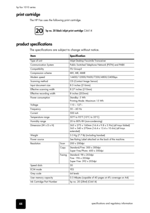 Page 5044specifications and regulatory information hp fax 1010 series
print cartridge
The HP Fax uses the following print cartridge.
product specifications
The specifications are subject to change without notice.
hp no. 20 black inkjet print cartridge C6614
Item Specification
Type of unit Inkjet Desktop Facsimile Transceiver
Communication System Public Switched Telephone Network (PSTN) and PABX
Compatibility ITU Group3
Compression scheme MH, MR, MMR
Modem speed 14400/12000/9600/7200/4800/2400bps
Scanning method...