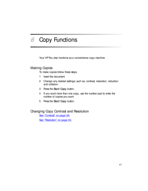 Page 6147
6Copy Functions
Your HP Fax also functions as a convenience copy machine.
Making Copies
To make copies follow these steps.
1 Insert the document.
2 Change any desired settings; such as, contrast, resolution, reduction 
and collation.
3Press the Start/Copy button.
4 If you want more than one copy, use the number pad to enter the 
number of copies you want.
5Press the Start/Copy button.
Changing Copy Contrast and Resolution
See “Contrast” on page 39.
See “Resolution” on page 40. 