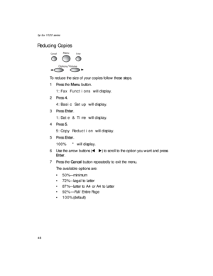 Page 62hp fax 1020 series
48
Reducing Copies
To reduce the size of your copies follow these steps.
1Press the Menu button.
1:Fax Functions will display.
2Press 4. 
4:Basic Setup will display.
3Press Enter.
1:Date & Time will display.
4Press 5. 
5:Copy Reduction will display.
5Press Enter.
100%   * will display.
6 Use the arrow buttons (W X) to scroll to the option you want and press 
Enter.
7Press the Cancel button repeatedly to exit the menu.
The available options are: 
• 50%—minimum
• 72%—Legal to Letter
•...