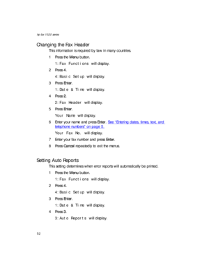 Page 66hp fax 1020 series
52
Changing the Fax Header
This information is required by law in many countries.
1Press the Menu button.
1:Fax Functions will display.
2Press 4.
4:Basic Setup will display.
3Press Enter.
1:Date & Time will display.
4Press 2.
2:Fax Header will display.
5Press Enter.
Your Name will display.
6 Enter your name and press Enter. See “Entering dates, times, text, and 
telephone numbers” on page 5.
Your Fax No. will display.
7 Enter your fax number and press Enter.
8Press Cancel repeatedly to...