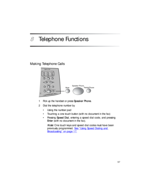 Page 7157
8Telephone Functions
Making Telephone Calls
1 Pick up the handset or press Speaker Phone.
2 Dial the telephone number by
•Using the number pad
• Touching a one touch button (with no document in the fax) 
•Pressing Speed Dial, entering a speed dial code, and pressing 
Enter (with no document in the fax).
Note: One touch keys and speed dial codes must have been 
previously programmed. See “Using Speed Dialing and 
Broadcasting” on page 17.
MuteSpeaker Phone
Redial/Pause
MIC
Options/ Volume
Speed Dial...