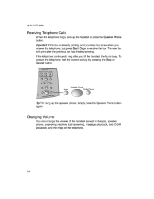 Page 72hp fax 1020 series
58
Receiving Telephone Calls
When the telephone rings, pick up the handset or press the Speaker Phone 
button.
Important: If the fax is already printing and you hear fax tones when you 
answer the telephone, just press Start/Copy to receive the fax. The new fax 
will print after the previous fax has finished printing.
If the telephone continues to ring after you lift the handset, the fax is busy. To 
answer the telephone, halt the current activity by pressing the Stop or 
Cancel...