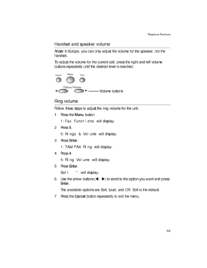 Page 73Telephone Functions
59
Handset and speaker volume
Note: In Europe, you can only adjust the volume for the speaker, not the 
handset.
To adjust the volume for the current call, press the right and left volume 
buttons repeatedly until the desired level is reached.
Ring volume
Follow these steps to adjust the ring volume for the unit.
1Press the Menu button.
1:Fax Functions will display.
2Press 5. 
5:Rings & Volume will display.
3Press Enter.
1:TAM/FAX Ring will display.
4Press 4. 
4:Ring Volume will...