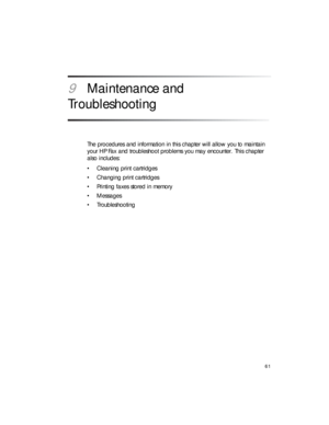Page 7561
9Maintenance and 
Troubleshooting
The procedures and information in this chapter will allow you to maintain 
your HP Fax and troubleshoot problems you may encounter. This chapter 
also includes:
• Cleaning print cartridges
• Changing print cartridges
• Printing faxes stored in memory
•Messages
•Troubleshooting 