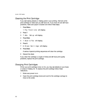 Page 76hp fax 1020 series
62
Cleaning the Print Cartridge
If you start seeing streaks or missing parts in your printing, first look at the 
print cartridge to make sure you still have ink. If you have ink and still have 
problems, make sure paper is loaded and follow these steps.
1Press Menu.
1:Fax Functions will display.
2Press 7.
37:Adv. Setup will display.
4Press Enter.
51:Scan & Fax will display.
6Press 6.
76:Clean Cartridge will display.
8Press Enter.
A series of special printing sequences will clean the...