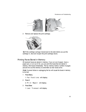 Page 77Maintenance and Troubleshooting
63
    
3 Remove and replace the print cartridge.
Tip! If the cartridge carriage moves back to the side before you put the 
cartridge in, shut and re-open the print cartridge doors.
Printing Faxes Stored in Memory
All received faxes are stored in memory. If you run out of paper, have a 
paper jam, or run out of ink, you can print the faxes that are stored in 
memory. Print faxes immediately. The fax memory holds a number of pages 
(around 65) but this memory is overwritten...
