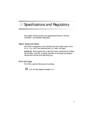 Page 8571
10Specifications and Regulatory 
This chapter contains product and supplies specifications, ordering 
information, and regulatory statements.
Paper Types and Sizes
The HP Fax is designed to work optimally with plain paper (cotton bond: 
20 lb, 75 g/m2) in the following sizes: A4, Letter, and Legal.
Loading tip:Some papers have a side that’s been conditioned for printing. 
The so-called “print side” is usually indicated on the paper’s packaging. 
Always load with the print side facing you.
Print...