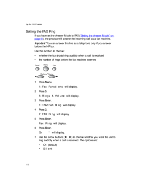 Page 24hp fax 1020 series
10
Setting the FAX Ring
If you have set the Answer Mode to FAX (“Setting the Answer Mode” on 
page 8), the product will answer the incoming call as a fax machine. 
Important: You can answer this line as a telephone only if you answer 
before the HP fax.
Use this function to choose:
• whether the fax should ring audibly when a call is received
• the number of rings before the fax machine answers
1Press Menu.
1:Fax Functions will display.
2Press 5.
5:Rings & Volume will display. 
3Press...