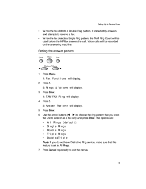 Page 27Setting Up to Receive Faxes
13
• When the fax detects a Double Ring pattern, it immediately answers 
and attempts to receive a fax.
• When the fax detects a Single Ring pattern, the TAM Ring Count will be 
used before the HP Fax answers the call. Voice calls will be recorded 
on the answering machine.
Setting the answer pattern
1Press Menu.
1:Fax Functions will display.
2Press 5.
5:Rings & Volume will display. 
3Press Enter. 
1:TAM/FAX Ring will display. 
4Press 3.
3:Answer Pattern will display.
5Press...