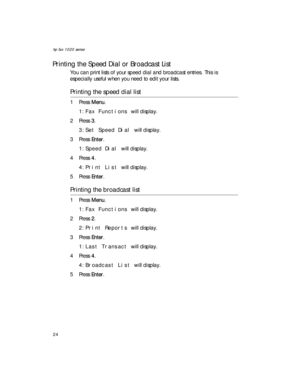 Page 38hp fax 1020 series
24
Printing the Speed Dial or Broadcast List
You can print lists of your speed dial and broadcast entries. This is 
especially useful when you need to edit your lists.
Printing the speed dial list
1Press Menu. 
1:Fax Functions will display. 
2Press 3. 
3:Set Speed Dial will display.
3Press Enter.
1:Speed Dial will display.
4Press 4. 
4:Print List will display.
5Press Enter.
Printing the broadcast list
1Press Menu. 
1:Fax Functions will display. 
2Press 2. 
2:Print Reports will...