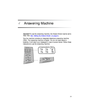 Page 3925
4 Answering Machine
Important! To use the answering machine, the Answer Mode must be set to 
TAM/FAX. See “Setting the Answer Mode” on page 8.
Your fax machine includes an integrated telephone answering machine 
(TAM). The answering machine is digital. You do not need tapes or 
batteries. It will retain your messages in case of power failure. Follow these 
instructions to use the answering machine.
Record Erase
Messages
SkipReplayPlay
Answering Machine (TAM)
MIC
Mute
Redial/Pause Speaker Phone...