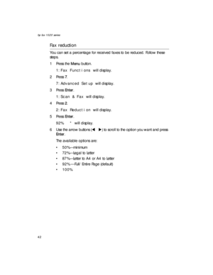 Page 56hp fax 1020 series
42
Fax reduction
You can set a percentage for received faxes to be reduced. Follow these 
steps.
1Press the Menu button.
1:Fax Functions will display.
2Press 7. 
7:Advanced Setup will display.
3Press Enter.
1:Scan & Fax will display.
4Press 2. 
2:Fax Reduction will display.
5Press Enter.
92%   * will display.
6 Use the arrow buttons (W X) to scroll to the option you want and press 
Enter.
The available options are: 
• 50%—minimum
• 72%—Legal to Letter
• 87%—Letter to A4 or A4 to...