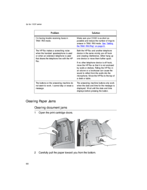 Page 82hp fax 1020 series
68
Clearing Paper Jams
Clearing document jams
1 Open the print cartridge doors.
2 Carefully pull the paper toward you from the bottom.
I’m having trouble receiving faxes in 
TAM/FAX mode.Make sure your OGM is as short as 
possible and reduce the number of rings to 
answer in TAM/FAX mode. See “Setting 
the TAM/FAX Ring” on page 8.
The HP Fax makes a screeching noise 
when the handset/speakerphone is used 
or when an extension telephone is used 
that shares the telephone line with the...