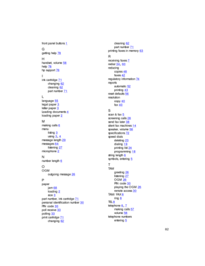 Page 9682
front panel buttons1
G
getting help78
H
handset, volume58
help78
hp support78
I
ink cartridge71
changing62
cleaning62
part number71
L
language55
legal paper3
letter paper3
Loading documents4
loading paper2
M
making calls6
menu
listing
3
using34
message length29
messages64
listening27
microphone2
N
number length6
O
OGM
outgoing message
26
P
paper
jam
68
loading2
size3
part number, ink cartridge71
personal identification number30
PIN code30
poll receive33
polling33
print...