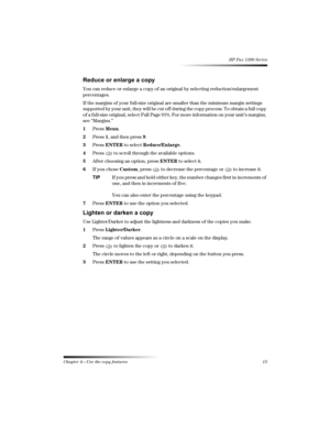Page 21Chapter 4—Use the copy features 15 
HP Fax 1200 Series

!

You can reduce or enlarge a copy of an original by selecting reduction/enlargement 
percentages.
If the margins of your full-size original are smaller than the minimum margin settings 
supported by your unit, they will be cut off during the copy process. To obtain a full copy 
of a full-size original, select Full Page 91%. For more information on your unit’s margins, 
see “Margins.”
1Press Menu.
2Press 1, and then press 9....