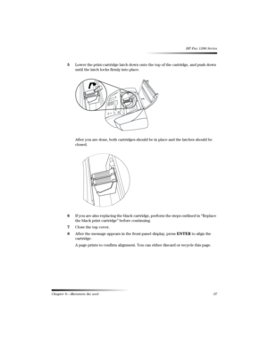 Page 43Chapter 6—Maintain the unit37 
HP Fax 1200 Series
5Lower the print-cartridge latch down onto the top of the cartridge, and push down 
until the latch locks firmly into place.
After you are done, both cartridges should be in place and the latches should be 
closed.
6If you are also replacing the black cartridge, perform the steps outlined in “Replace 
the black print cartridge” before continuing.
7Close the top cover.
8After the message appears in the front-panel display, press ENTER to align the...