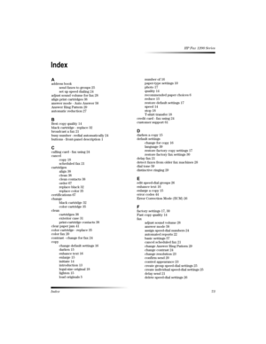 Page 76Index73
HP Fax 1200 Series
	
-address book
send faxes to groups 25
set up speed dialing 24
adjust sound volume for fax 28
align print cartridges 38
answer mode - Auto Answer 58
Answer Ring Pattern 29
automatic reduction 27
7Best copy quality 14
black cartridge - replace 32
broadcast a fax 21
busy number - redial automatically 24
buttons - front-panel description 1
6calling card - fax using 24
cancel
copy 18
scheduled fax 21
cartridges
align 38
clean 38
clean contacts 38
order 67
replace black 32...