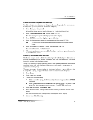 Page 31Chapter 5—Use the fax features 25 
HP Fax 1200 Series
6
/
!
Use this setting to enter fax numbers that you will reuse frequently. You can create up 
to 100 (varies by model) numbers (individual and group).
1Press Menu, and then press 4.
4:Speed Dial Setup appears briefly, followed by 1:Individual Speed Dial.
2After 1: Individual Speed Dial appears, press ENTER.
The first unassigned speed-dial entry appears on the display.
3Press ENTER to select the displayed speed-dial...