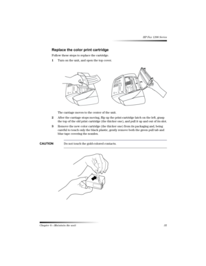 Page 41Chapter 6—Maintain the unit35 
HP Fax 1200 Series

!
Follow these steps to replace the cartridge.
1Turn on the unit, and open the top cover.
The carriage moves to the center of the unit.
2After the carriage stops moving, flip up the print-cartridge latch on the left, grasp 
the top of the old print cartridge (the thicker one), and pull it up and out of its slot.
3Remove the new color cartridge (the thicker one) from its packaging and, being 
careful to touch only the black...