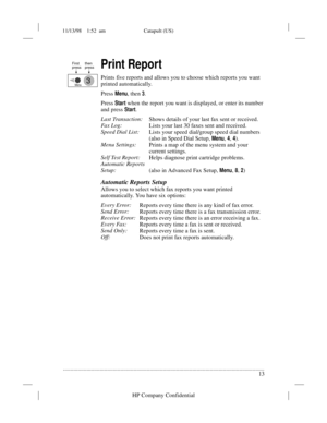 Page 1711/13/98    1:52  am Catapult (US)
.........................................................................................................................................
13
HP Company Confidential
Print Report
Prints five reports and allows you to choose which reports you want 
printed automatically. 
Press 
Menu, then 3.
Press 
Start when the report you want is displayed, or enter its number 
and press 
Start.
Last Transaction:
Shows details of your last fax sent or received.
Fa x  L og :
Lists your...