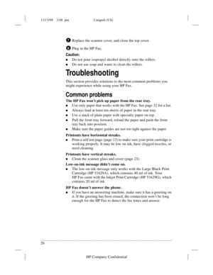 Page 3011/13/98    3:08  pm Catapult (US)
.........................................................................................................................................
26
HP Company Confidential
Replace the scanner cover, and close the top cover.
Plug in the HP Fax.
Caution:
lDo not pour isopropyl alcohol directly onto the rollers.
lDo not use soap and water to clean the rollers.
Troubleshooting
This section provides solutions to the most common problems you 
might experience while using your HP...