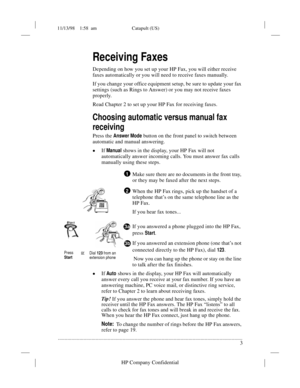 Page 711/13/98    1:58  am Catapult (US)
.........................................................................................................................................
3
HP Company Confidential
Receiving Faxes
Depending on how you set up your HP Fax, you will either receive 
faxes automatically or you will need to receive faxes manually. 
If you change your office equipment setup, be sure to update your fax 
settings (such as Rings to Answer) or you may not receive faxes 
properly. 
Read Chapter 2...