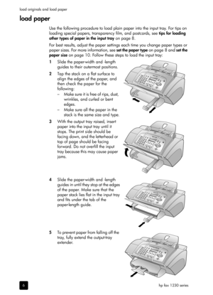 Page 12hp fax 1230 series load originals and load paper
6
load paper
Use the following procedure to load plain paper into the input tray. For tips on 
loading special papers, transparency film, and postcards, see tips for loading 
other types of paper in the input tray on page 8.
For best results, adjust the paper settings each time you change paper types or 
paper sizes. For more information, see set the paper type on page 8 and set the 
paper size on page 10. Follow these steps to load the input tray:
1Slide...