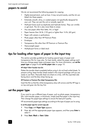 Page 14hp fax 1230 series load originals and load paper
8
papers to avoid
We do not recommend the following papers for copying:
• Highly textured stock, such as linen. It may not print evenly, and the ink can 
bleed into these papers.
• Extremely smooth, shiny, or coated papers not specifically designed for 
your unit. They can jam the unit or actually repel ink.
• Multi-part forms (such as duplicate and triplicate forms). They can wrinkle 
or get stuck. The ink is also more likely to smear.
• Any size paper...