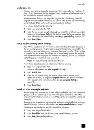 Page 19send a fax
13
send a color fax
You can send and receive color faxes to and from other color fax machines. If 
your HP Fax determines that the recipient has a black-and-white fax machine, it 
will send the fax in black and white.
We recommend that you use only color originals for color faxing. The color 
originals must be loaded in the ADF; you cannot send a color fax from memory 
using the Scan & Fax button or the group speed-dial features.
Follow these steps to send a color fax:
1Load your original in...