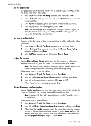 Page 30hp fax 1230 series use the fax features
24
set the paper size
The paper size selected should match what is loaded in your input tray. To set 
the paper size, follow these steps:
1Press Setup until 3:Basic Fax Setup appears, and then press Enter.
2After 1:Date and Time appears, press   until 4:Paper Size appears, and 
then press Enter.
3After Pa per  S ize appears, press   to scroll to the desired paper size.
4After the paper size you want appears, press Enter.
Note:The default paper size is dependent...