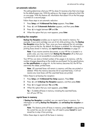 Page 33set advanced fax settings
27
set automatic reduction
This setting determines what your HP Fax does if it receives a fax that is too large 
for the default paper size. With this setting on, the image is reduced so that it fits 
on one page. With this feature off, information that doesn’t fit on the first page 
is printed on a second page.
Follow these steps to set automatic reduction:
1Press Setup until 4:Advanced Fax Setup appears. Press Enter.
2Press  until 5:Automatic Reduction appears, and then press...
